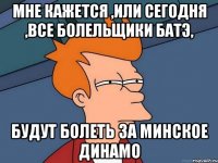 мне кажется ,или сегодня ,все болельщики батэ, будут болеть за минское динамо