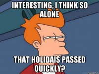 interesting, i think so alone that holidais passed quickly?