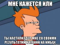 мне кажется или ты настапиздел мне со своими результатми катаний на имбах