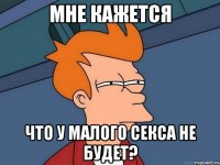 мне кажется что у малого секса не будет?