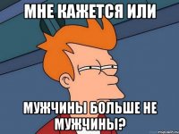 мне кажется или мужчины больше не мужчины?