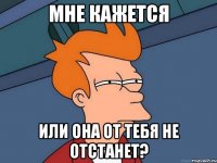 мне кажется или она от тебя не отстанет?