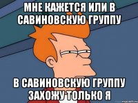 мне кажется или в савиновскую группу в савиновскую группу захожу только я