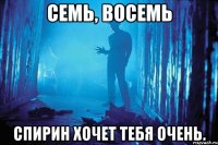 семь, восемь спирин хочет тебя очень.