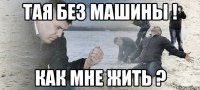 тая без машины ! как мне жить ?