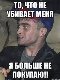 то, что не убивает меня я больше не покупаю!!