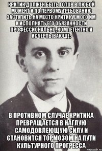 критик должен быть готов в любой момент и по первому требованию заступить на место критикуемого им и исполнять его обязанности профессионально, компетентно и исчерпывающе; в противном случае критика превращается в наглую самодовлеющую силу и становится тормозом на пути культурного прогресса