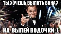 ты хочешь выпить вина? на, выпей водочки :)