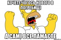 хочете чогось нового в погребищі а самі все ламаєте