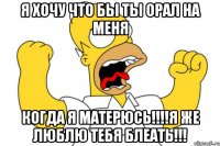 я хочу что бы ты орал на меня когда я матерюсь!!!я же люблю тебя блеать!!!