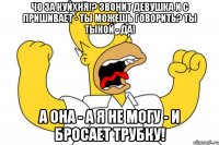 чо за куйхня!? звонит девушка и с пришивает - ты можешь говорить? ты тыкой - да! а она - а я не могу - и бросает трубку!