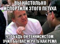 вы настолько испортили этого петуха что будь он теннисистом, учил бы вас играть как рема