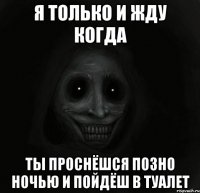 я только и жду когда ты проснёшся позно ночью и пойдёш в туалет