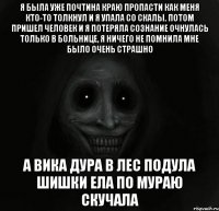 я была уже почтина краю пропасти как меня кто-то толкнул и я упала со скалы. потом пришел человек и я потеряла сознание очнулась только в больнице, я ничего не помнила мне было очень страшно а вика дура в лес подула шишки ела по мураю скучала