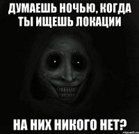 думаешь ночью, когда ты ищешь локации на них никого нет?