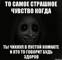 то самое страшное чувство когда ты чихнул в пустой комнате и кто то говорит будь здоров