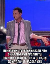  никита мне тут вася сказал, что он на тебя суп пролил,ты позвони узнай как он, а то сидит дома плачет, надоел уже.