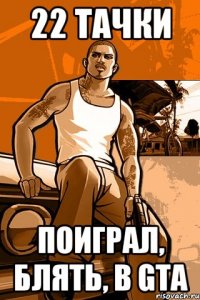 22 тачки поиграл, блять, в gta