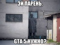 эй парень, gta 5 нужно?