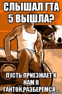 слышал гта 5 вышла? пусть приезжает к нам в гантон,разберёмся...