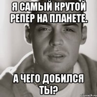 я самый крутой репер на планете. а чего добился ты?