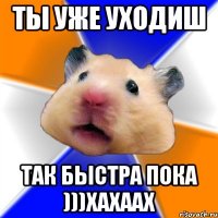 ты уже уходиш так быстра пока )))хахаах