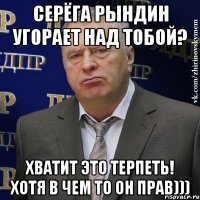 серёга рындин угорает над тобой? хватит это терпеть! хотя в чем то он прав)))