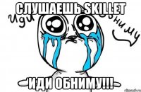 слушаешь skillet иди обниму!!!