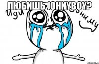 любишь johnyboy? 