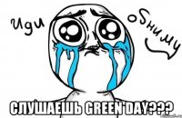  слушаешь green day???