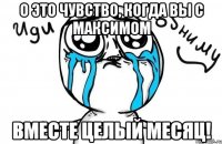 о это чувство, когда вы с максимом вместе целый месяц!