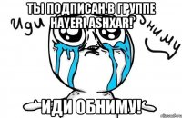 ты подписан в группе hayeri ashxar! иди обниму!