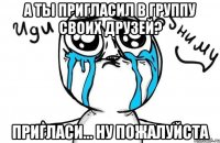 а ты пригласил в группу своих друзей? пригласи... ну пожалуйста