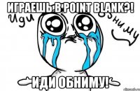 играешь в point blank?! иди обниму!