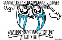 это прекрасное чувство,когда я только зашла в вк а алеська сразу пишет мне!!!