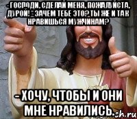 - господи, сделай меня, пожалуйста, дурой! - зачем тебе это? ты же и так нравишься мужчинам? - хочу, чтобы и они мне нравились.