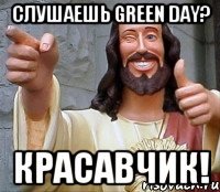 слушаешь green day? красавчик!