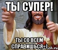 ты супер! ты со всем справишься=)