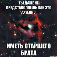 ты даже не представоляешь как это ахуенно иметь старшего брата