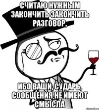 считаю нужным закончить закончить разговор, ибо ваши, сударь, сообщения не имеют смысла