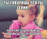 ты говоришь что ты гений... но почему тогда не можешь придумать способ закадрить девку?