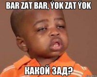 bar zat bar, ýok zat ýok какой зад?