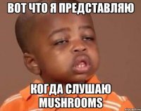 вот что я представляю когда слушаю mushrooms