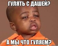 гулять с дашей? а мы что гуляем?