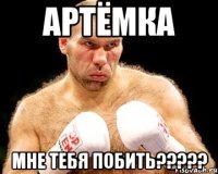 артёмка мне тебя побить???
