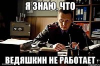 я знаю, что ведяшкин не работает