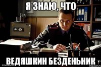 я знаю, что ведяшкин безденьник