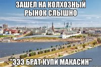 зашел на колхозный рынок слышно "эээ брат купи макасин"