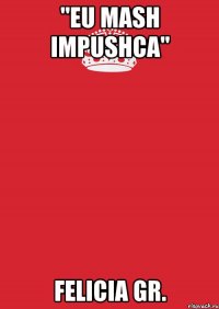 "eu mash impushca" felicia gr.