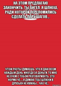 на этом предлагаю закончить, ты ангел, я шлюха, ради которой переломились сделать пару шагов... чтож разты думаешь, что я даю всем каждый день, иногда за деньги, то мне не очем с тобой разговаривать. это норма чё.....я думаю тебе шлюхи в друзьях не нужны... чао чё...